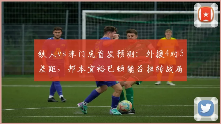 铁人vs津门虎首发预测:外援4对5差距,邦本宜裕巴顿能否扭转战局?