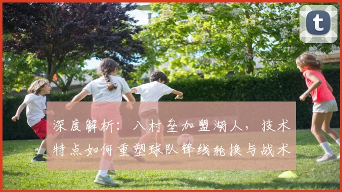 深度解析：八村垒加盟湖人，技术特点如何重塑球队锋线轮换与战术？