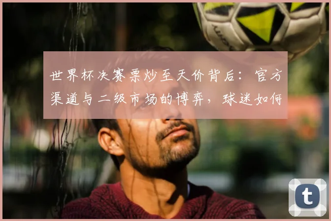 世界杯决赛票炒至天价背后：官方渠道与二级市场的博弈，球迷如何聪明购票？