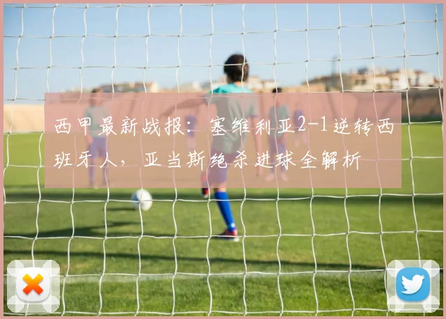 西甲最新战报：塞维利亚2-1逆转西班牙人，亚当斯绝杀进球全解析