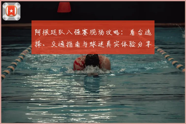 阿根廷队八强赛现场攻略：看台选择、交通指南与球迷真实体验分享