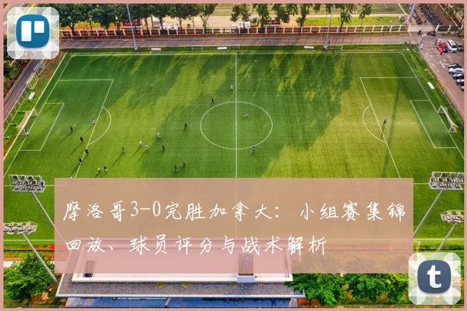 摩洛哥3-0完胜加拿大：小组赛集锦回放、球员评分与战术解析