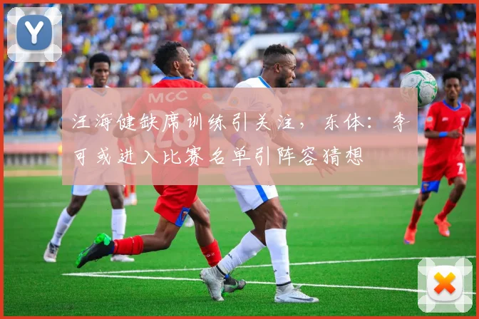 汪海健缺席训练引关注，东体：李可或进入比赛名单引阵容猜想