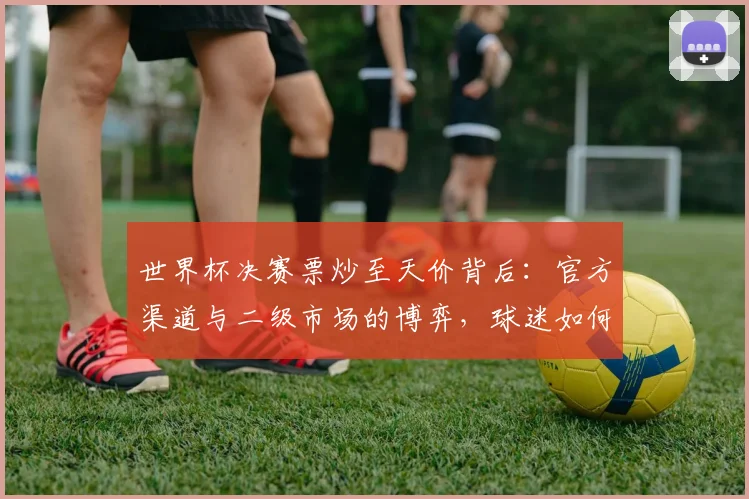 世界杯决赛票炒至天价背后：官方渠道与二级市场的博弈，球迷如何聪明购票？
