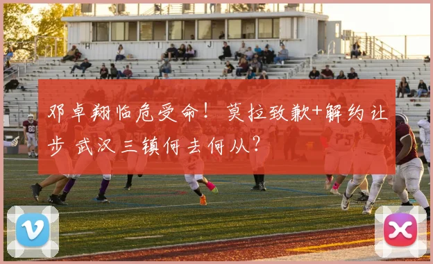邓卓翔临危受命!莫拉致歉+解约让步 武汉三镇何去何从?
