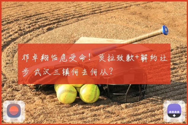 邓卓翔临危受命！莫拉致歉+解约让步 武汉三镇何去何从？